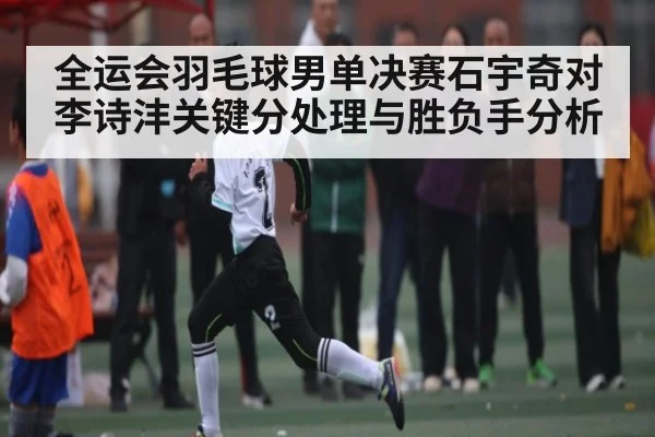 全运会羽毛球男单决赛石宇奇对李诗沣关键分处理与胜负手分析